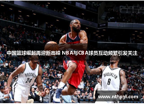 中国篮球崛起再迎新高峰 NBA与CBA球员互动频繁引发关注